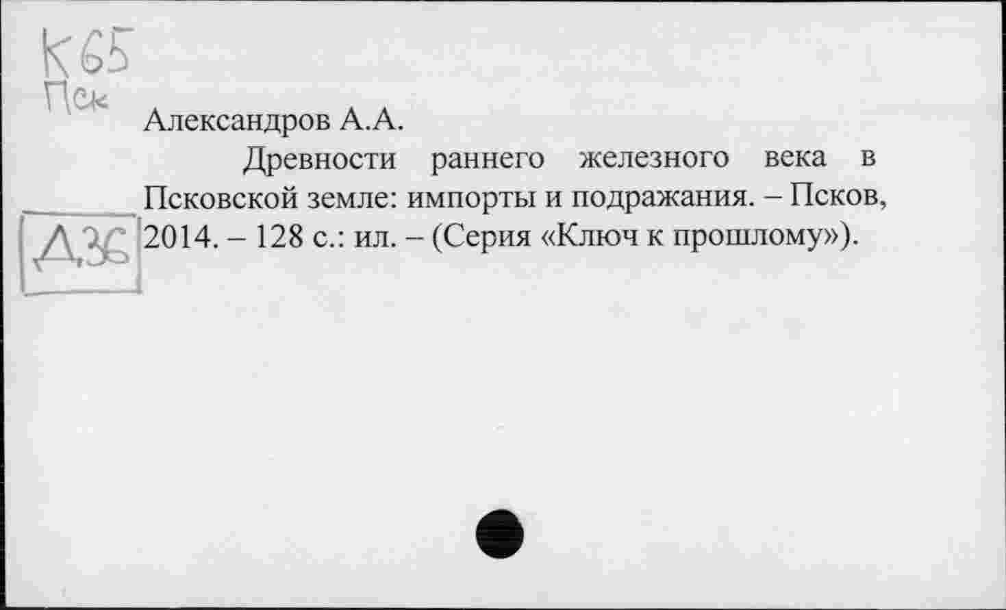 ﻿
Александров А.А.
Древности раннего железного века в
Псковской земле: импорты и подражания. - Псков, |Aj£l 2014. - 128 с.: ил. - (Серия «Ключ к прошлому»).